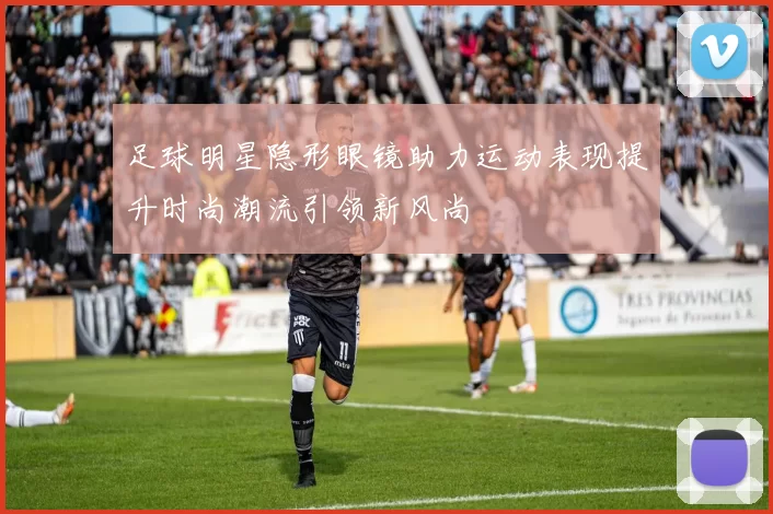 足球明星隐形眼镜助力运动表现提升时尚潮流引领新风尚
