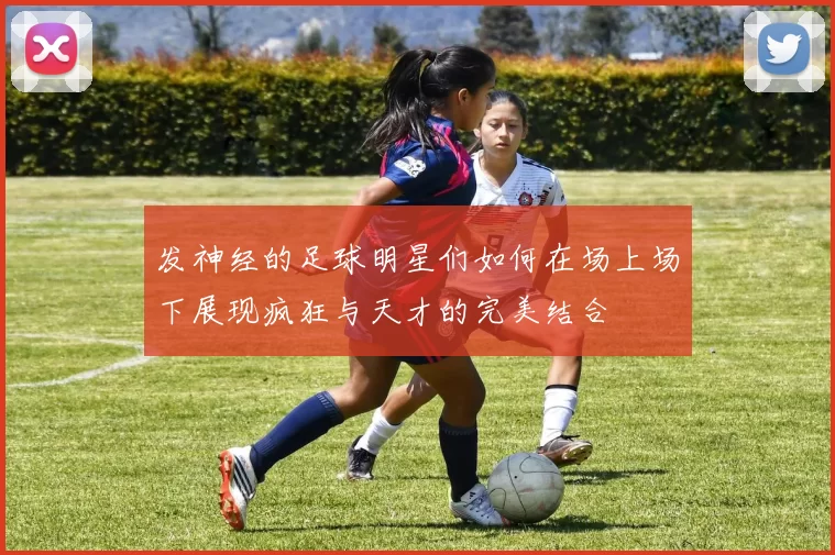 发神经的足球明星们如何在场上场下展现疯狂与天才的完美结合