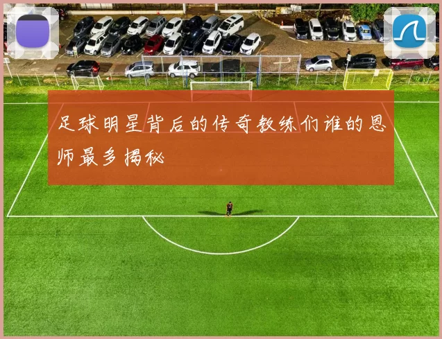 足球明星背后的传奇教练们谁的恩师最多揭秘