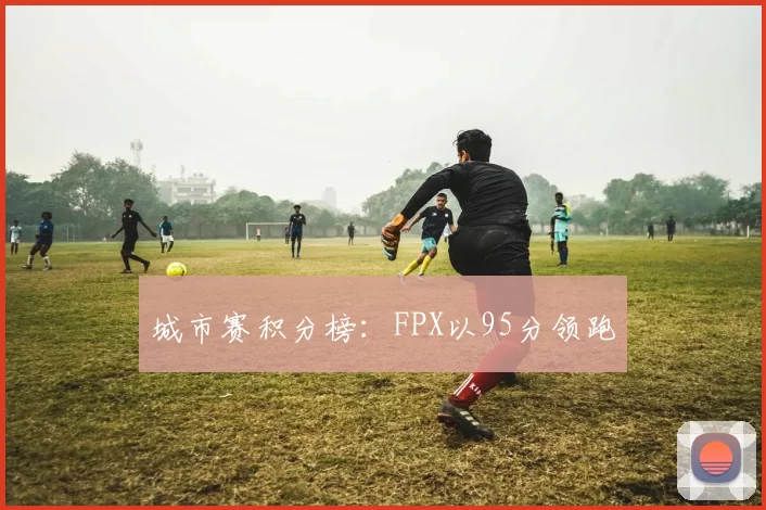 城市赛积分榜：FPX以95分领跑