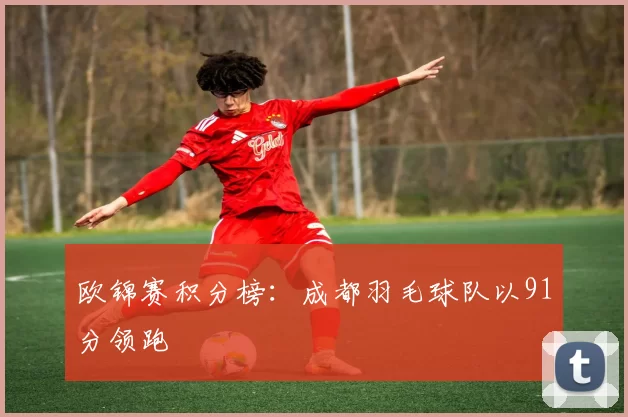 欧锦赛积分榜：成都羽毛球队以91分领跑